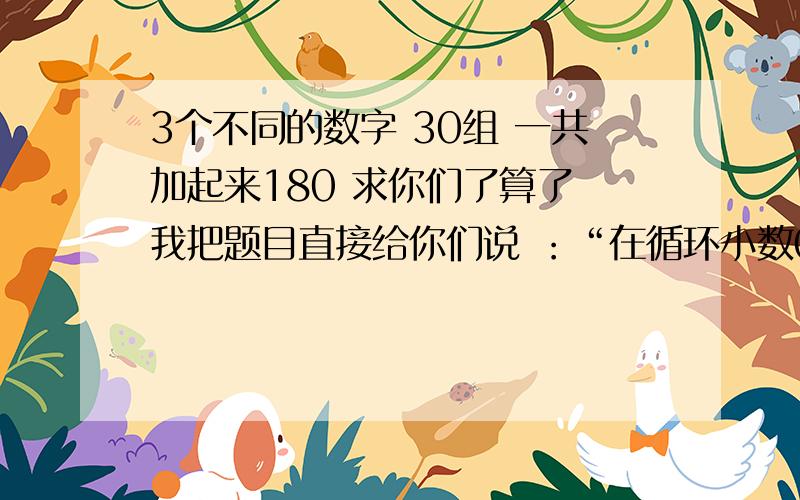 3个不同的数字 30组 一共加起来180 求你们了算了 我把题目直接给你们说 ：“在循环小数0.ABC（ABC循环）中,小数部分前九十位上的数字的和是180,这个循环小数的循环节最大是多少 最少是多少