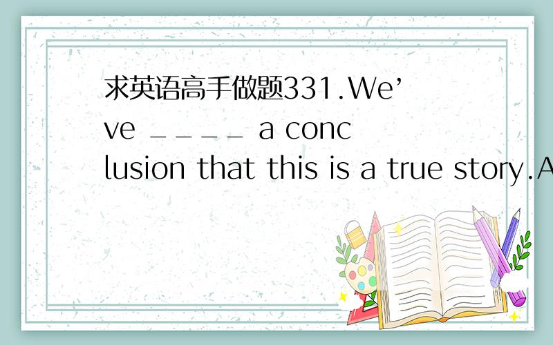 求英语高手做题331.We’ve ____ a conclusion that this is a true story.A.arrivedB.got toC.come outD.reached满分：2 分32.It is reported that two cars ____ into each other this morning on the highway,killing both drivers and two passengers.A.