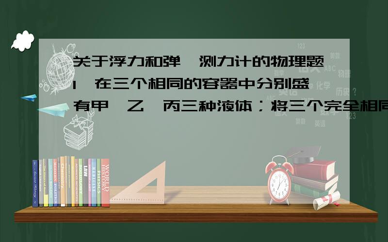 关于浮力和弹簧测力计的物理题1、在三个相同的容器中分别盛有甲、乙、丙三种液体；将三个完全相同的铜球,分别沉入容器底部,当铜球静止时,容器底部受到铜球的压力大小关系是F甲>F乙>F