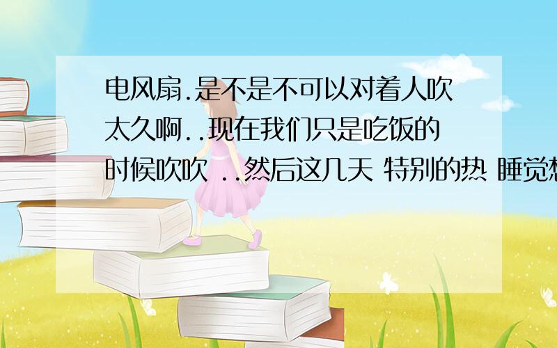 电风扇.是不是不可以对着人吹太久啊..现在我们只是吃饭的时候吹吹 ..然后这几天 特别的热 睡觉想吹风扇...有需要注意的吗?