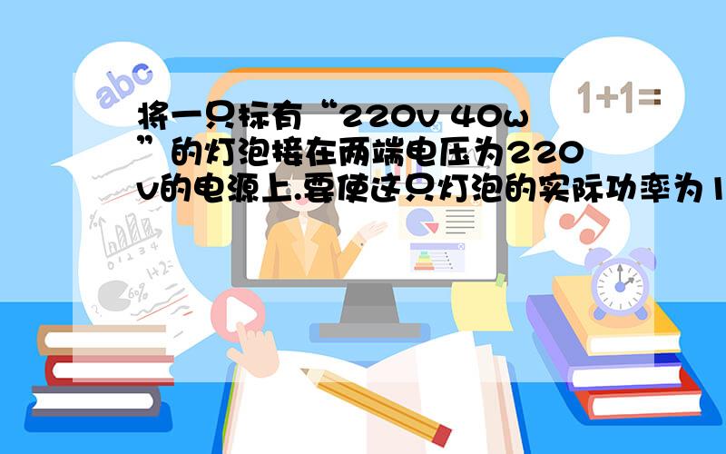 将一只标有“220v 40w”的灯泡接在两端电压为220v的电源上.要使这只灯泡的实际功率为10w,需要串连一个阻值为多少欧的电阻