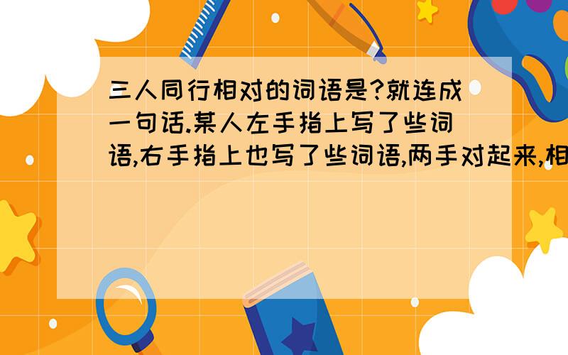 三人同行相对的词语是?就连成一句话.某人左手指上写了些词语,右手指上也写了些词语,两手对起来,相对的手指上的词语就连成一句话.你能写出右手上的词语吗?