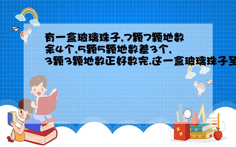 有一盒玻璃珠子,7颗7颗地数余4个,5颗5颗地数差3个,3颗3颗地数正好数完.这一盒玻璃珠子至少有多少颗?哪位知道请告诉!5颗5颗地数是差3个，而不是剩3个！