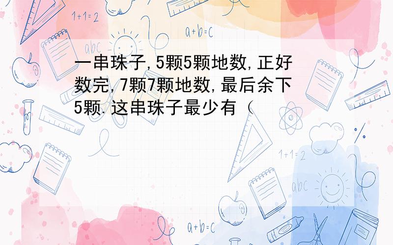 一串珠子,5颗5颗地数,正好数完,7颗7颗地数,最后余下5颗.这串珠子最少有（