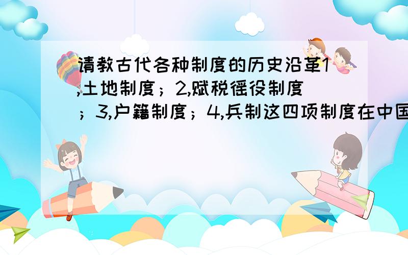 请教古代各种制度的历史沿革1,土地制度；2,赋税徭役制度；3,户籍制度；4,兵制这四项制度在中国古代史上的沿革.请分类分项说清楚.可以不具体,但必须明朗清晰,每朝每代.