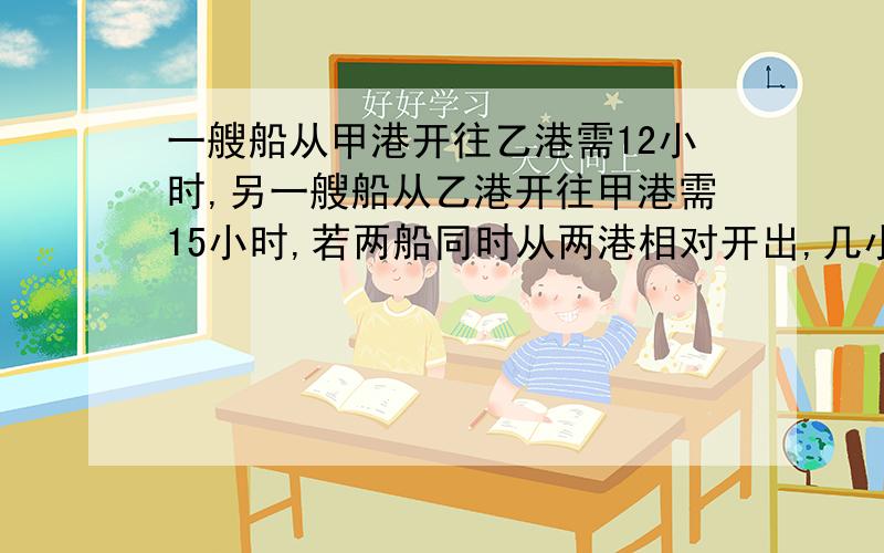 一艘船从甲港开往乙港需12小时,另一艘船从乙港开往甲港需15小时,若两船同时从两港相对开出,几小时两船相遇?【不要用很复杂的,就用算式