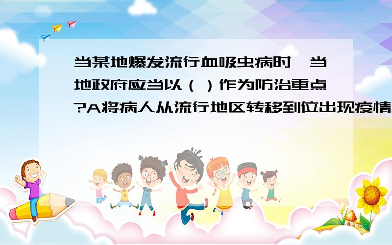 当某地爆发流行血吸虫病时,当地政府应当以（）作为防治重点?A将病人从流行地区转移到位出现疫情地区 B把小孩等易感人群转移 C搞好个人和环境卫生,切断传播途径 D查螺灭螺,控制传染源