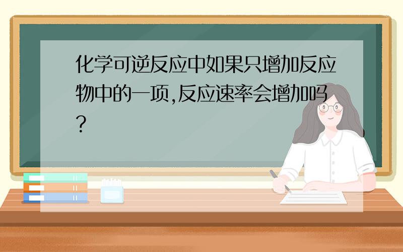 化学可逆反应中如果只增加反应物中的一项,反应速率会增加吗?