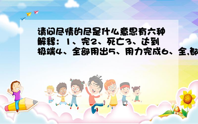 请问尽情的尽是什么意思有六种解释：1、完2、死亡3、达到极端4、全部用出5、用力完成6、全,都