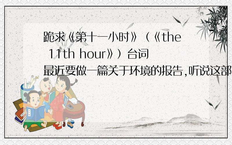 跪求《第十一小时》（《the 11th hour》）台词最近要做一篇关于环境的报告,听说这部电影里的台词很不错,急用啊.