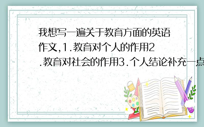 我想写一遍关于教育方面的英语作文,1.教育对个人的作用2.教育对社会的作用3.个人结论补充一点，不要从网上找的，我自己写的，真实的，