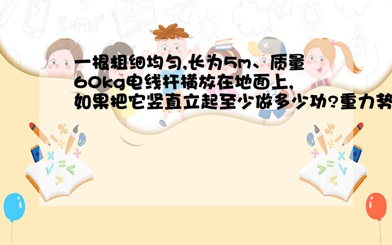 一根粗细均匀,长为5m、质量60kg电线杆横放在地面上,如果把它竖直立起至少做多少功?重力势能改变多少把过程完整的写出来/这样可以更容易理解.