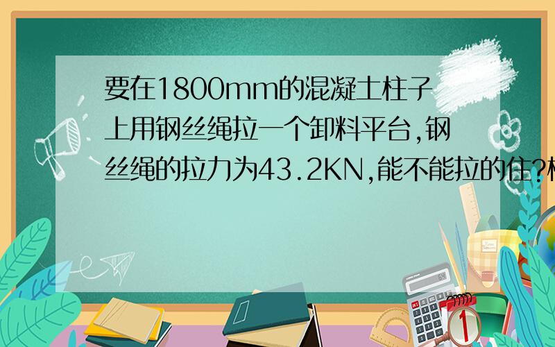 要在1800mm的混凝土柱子上用钢丝绳拉一个卸料平台,钢丝绳的拉力为43.2KN,能不能拉的住?框架柱截面尺寸：φ1600mm框架柱高度：4200mm混凝土强度：按C50,实配钢筋：纵筋2425,箍筋16@100.