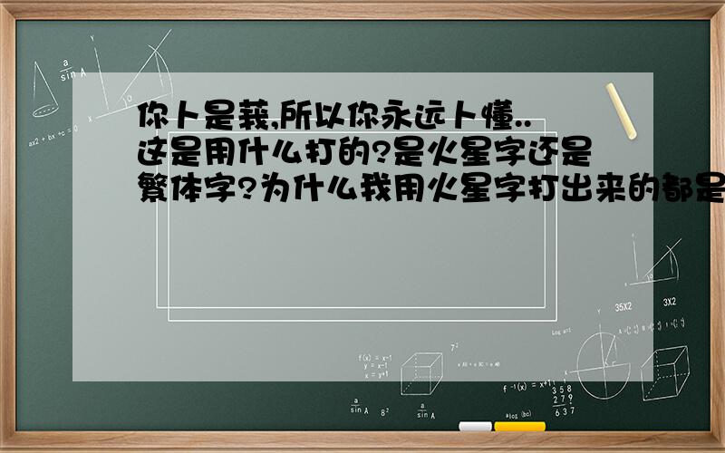 你卜是莪,所以你永远卜懂..这是用什么打的?是火星字还是繁体字?为什么我用火星字打出来的都是繁体的?这种繁体和简体结合的字蛮好的,这是什么笔法啊?