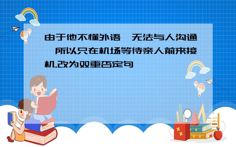 由于他不懂外语,无法与人沟通,所以只在机场等待亲人前来接机.改为双重否定句