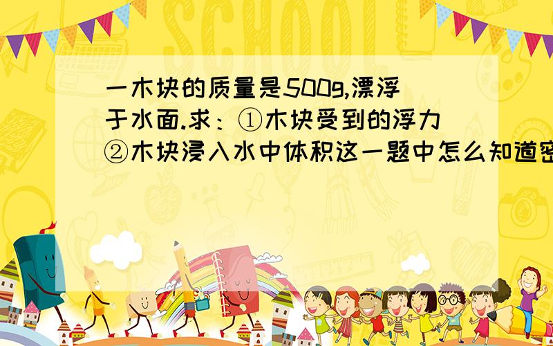 一木块的质量是500g,漂浮于水面.求：①木块受到的浮力②木块浸入水中体积这一题中怎么知道密度?