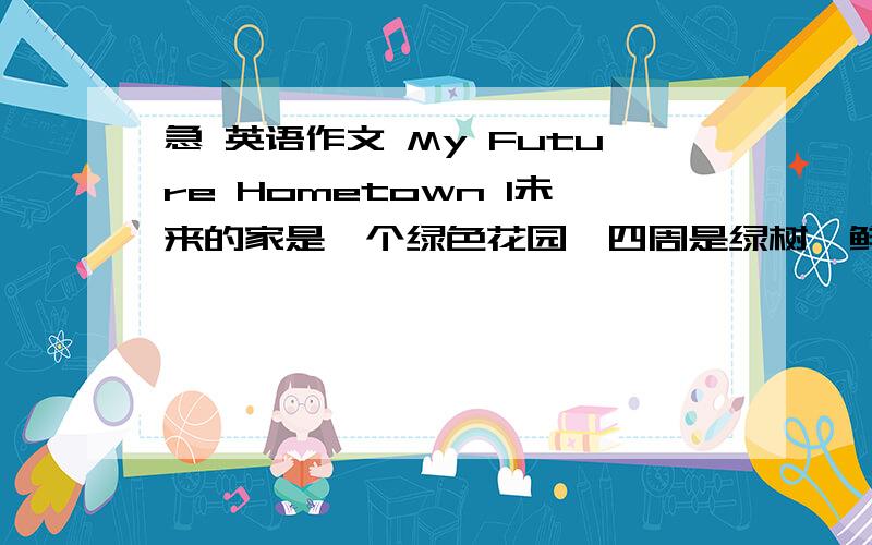 急 英语作文 My Future Hometown 1未来的家是一个绿色花园,四周是绿树,鲜花·青草·新房和高楼；2无需出门,你便可以听见鸟儿唱歌,看见鸟儿飞翔；3有时你很难把树和高楼分辨出来.注意；短文可