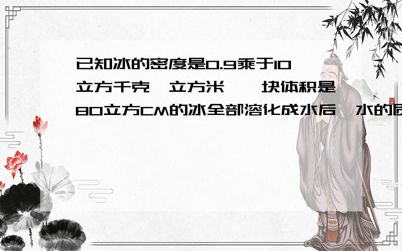 已知冰的密度是0.9乘于10立方千克∕立方米,一块体积是80立方CM的冰全部溶化成水后,水的质量是7