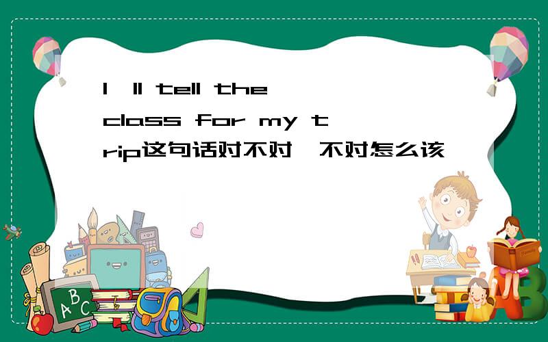 I'll tell the class for my trip这句话对不对,不对怎么该