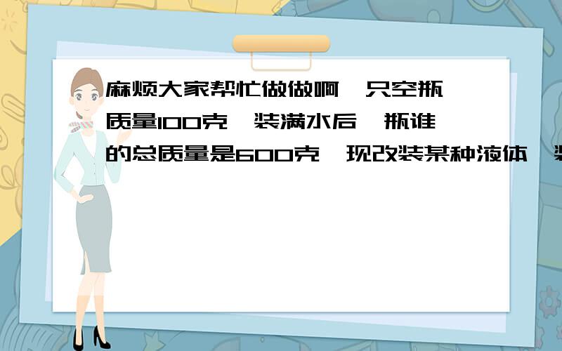 麻烦大家帮忙做做啊一只空瓶,质量100克,装满水后,瓶谁的总质量是600克,现改装某种液体,装满后瓶和液体的总质量的500克,求这种液体的密度.