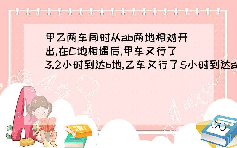 甲乙两车同时从ab两地相对开出,在C地相遇后,甲车又行了3.2小时到达b地,乙车又行了5小时到达a地.甲、乙两车行完全程分别需要多少小时?