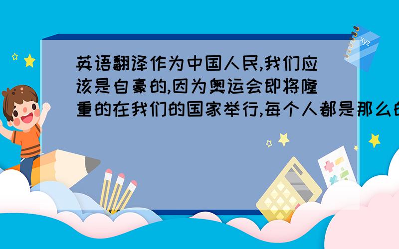 英语翻译作为中国人民,我们应该是自豪的,因为奥运会即将隆重的在我们的国家举行,每个人都是那么的期待奥运的来临,那么就让我们来更深入的了解奥运吧.1,奥运的来历：公元前776年希腊人