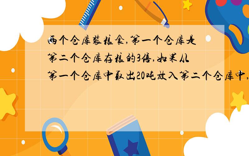 两个仓库装粮食,第一个仓库是第二个仓库存粮的3倍,如果从第一个仓库中取出20吨放入第二个仓库中,第二个仓两个仓库装粮食,第一个仓库是第二个仓库存粮的3倍,如果从第一个仓库中取出20