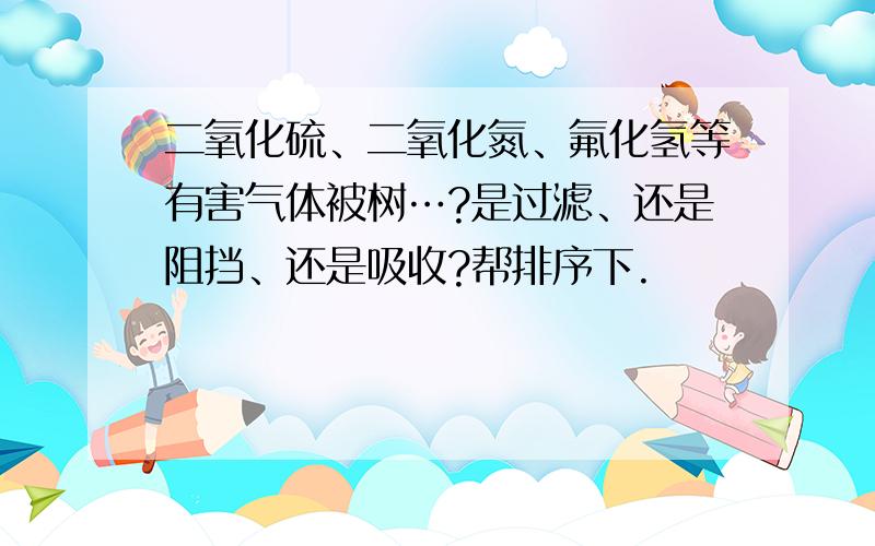 二氧化硫、二氧化氮、氟化氢等有害气体被树…?是过滤、还是阻挡、还是吸收?帮排序下.