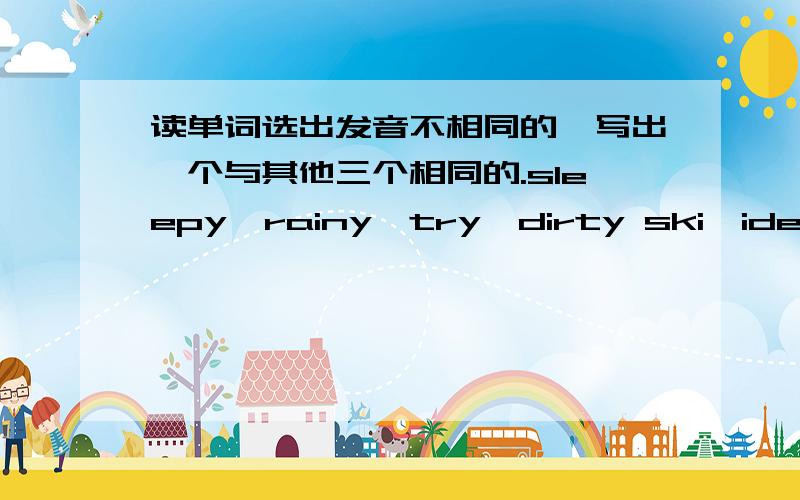 读单词选出发音不相同的,写出一个与其他三个相同的.sleepy、rainy、try、dirty ski、idea、kid、liveruler、club、but、busglasses、watches、dishes、bags