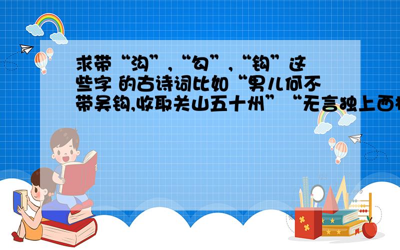 求带“沟”,“勾”,“钩”这些字 的古诗词比如“男儿何不带吴钩,收取关山五十州”“无言独上西楼,月如钩”等,越多越好.最好是名句