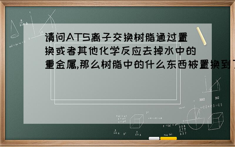 请问ATS离子交换树脂通过置换或者其他化学反应去掉水中的重金属,那么树脂中的什么东西被置换到了水中呢.像KDF是用铜锌置换出了重金属.