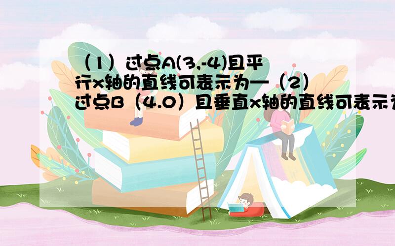 （1）过点A(3,-4)且平行x轴的直线可表示为—（2）过点B（4.0）且垂直x轴的直线可表示为—