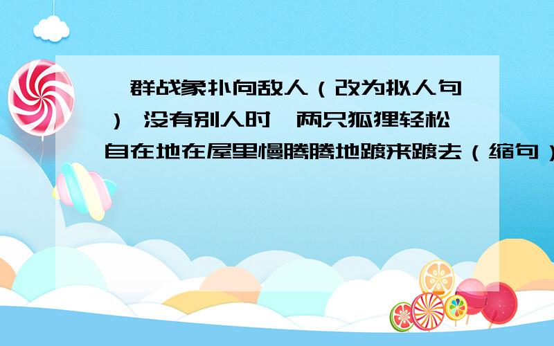 一群战象扑向敌人（改为拟人句） 没有别人时,两只狐狸轻松自在地在屋里慢腾腾地踱来踱去（缩句）