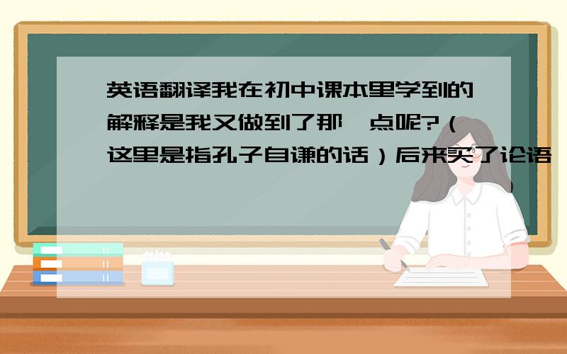 英语翻译我在初中课本里学到的解释是我又做到了那一点呢?（这里是指孔子自谦的话）后来买了论语,这对我有什么难呢?哪一个正确〉?