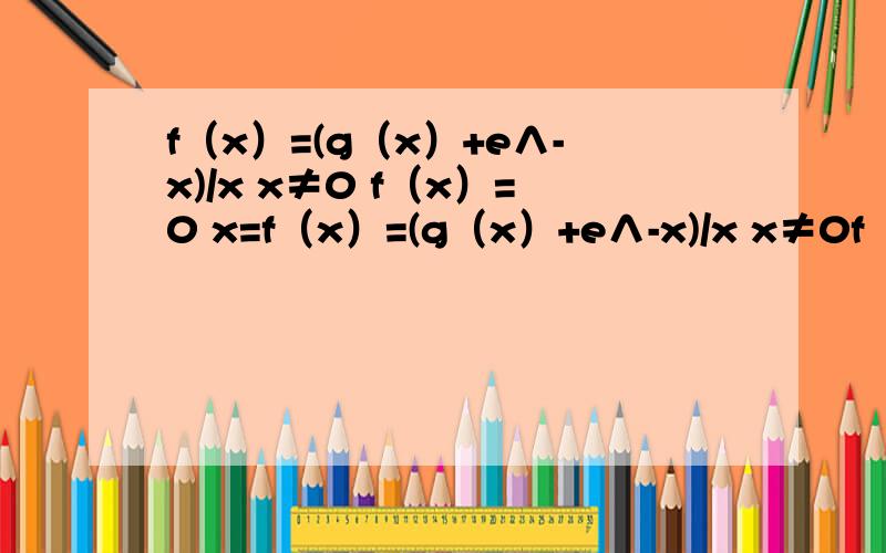 f（x）=(g（x）+e∧-x)/x x≠0 f（x）=0 x=f（x）=(g（x）+e∧-x)/x x≠0f（x）=0 x=0g（0）=-1 g'（0）=1g（x）二阶导数连续求f'（x）讨论在x=0处是否连续