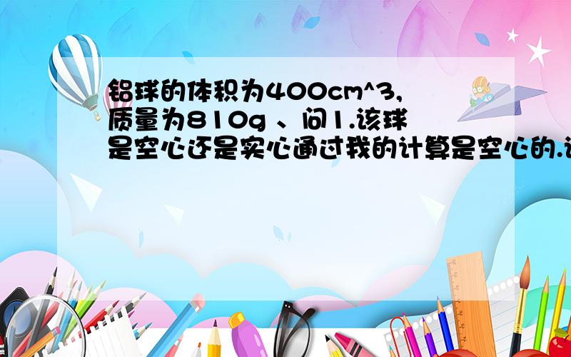 铝球的体积为400cm^3,质量为810g 、问1.该球是空心还是实心通过我的计算是空心的.该球密度是2.025g/cm^32.如果是空心的,空心部分体积多大?问题就在这里、答案上说是V空=V球-V=400cm^3-300cm^3300这个