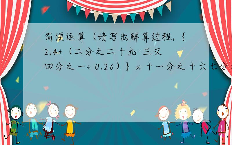 简便运算（请写出解算过程,｛2.4+（二分之二十九-三又四分之一÷0.26）｝×十一分之十六七分之五×｛7-（二又二分之一+三又四分之一）｝十七分之五÷二分之三+三分之一÷三分之一五分之四