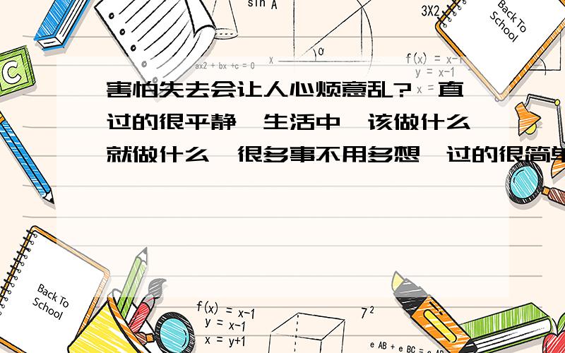 害怕失去会让人心烦意乱?一直过的很平静,生活中,该做什么就做什么,很多事不用多想,过的很简单,也很开心,很满足也很幸福.一直陪在我身边的是他.其实我们在一起很平静很平静,没什么大波