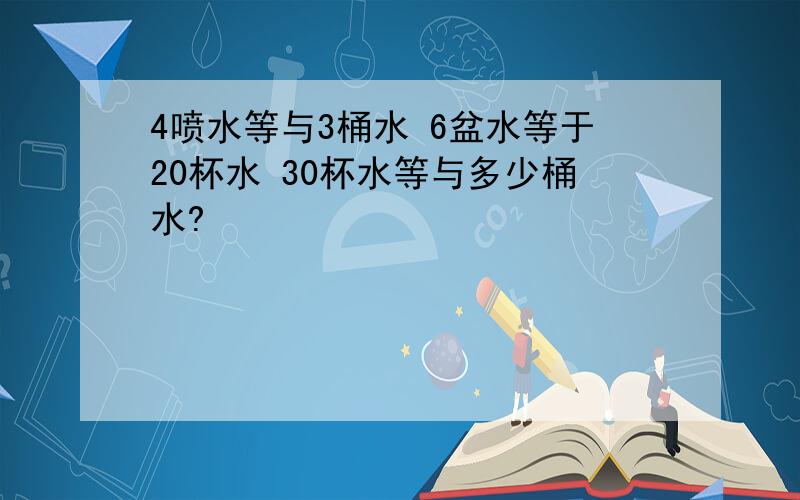 4喷水等与3桶水 6盆水等于20杯水 30杯水等与多少桶水?