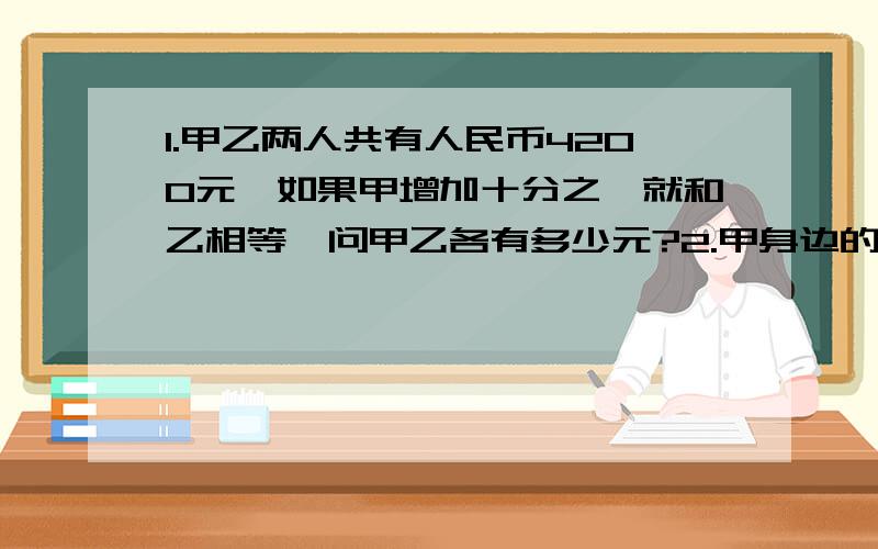 1.甲乙两人共有人民币4200元,如果甲增加十分之一就和乙相等,问甲乙各有多少元?2.甲身边的钱是乙的十一分之九,如果甲给乙30元,则甲是乙的十三分之七,问甲乙一共有多少元?3.一堆糖中,奶糖