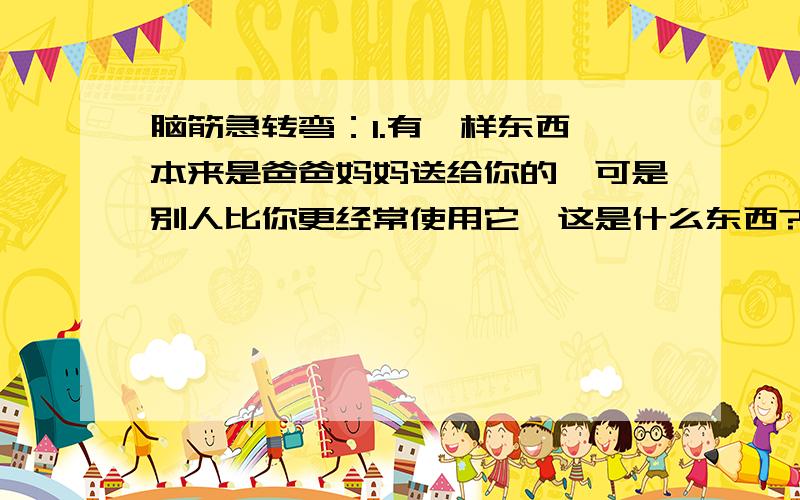 脑筋急转弯：1.有一样东西,本来是爸爸妈妈送给你的,可是别人比你更经常使用它,这是什么东西?2.一个大人在前面走,一个小孩在后面跟着,人们都说后面这个小孩是前面那个大人的儿子,但小