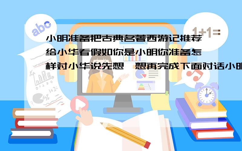 小明准备把古典名著西游记推荐给小华看假如你是小明你准备怎样对小华说先想一想再完成下面对话小明：“_________________________.”小华：“你为什么要把这本书推荐给我?”小明：“__________