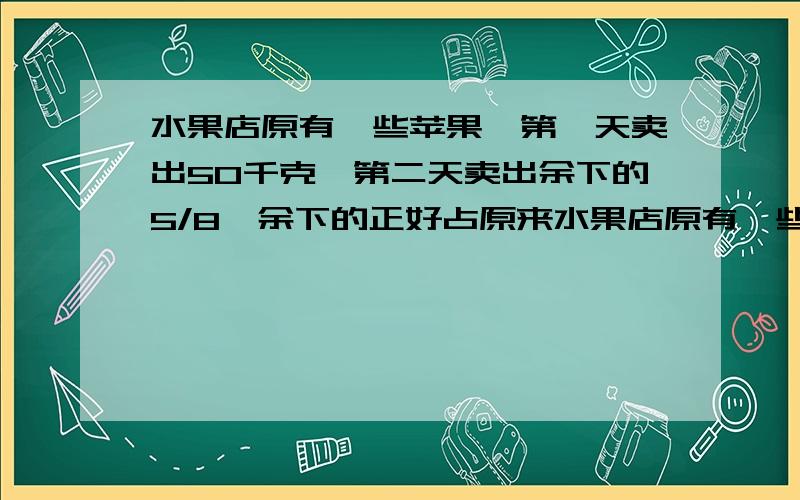 水果店原有一些苹果,第一天卖出50千克,第二天卖出余下的5/8,余下的正好占原来水果店原有一些苹果，第一天卖出50千克，第二天卖出余下的5/8，余下的正好占原来总数的1/3.原来有多少？