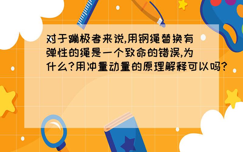 对于蹦极者来说,用钢绳替换有弹性的绳是一个致命的错误,为什么?用冲量动量的原理解释可以吗?