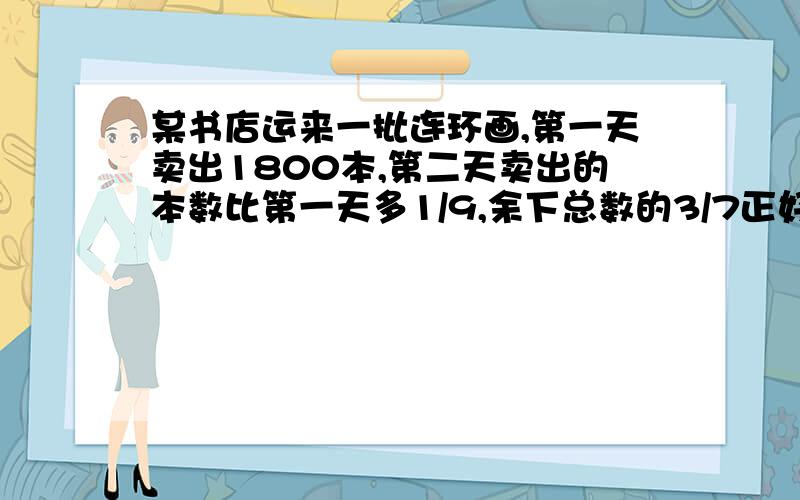 某书店运来一批连环画,第一天卖出1800本,第二天卖出的本数比第一天多1/9,余下总数的3/7正好第三天全部卖