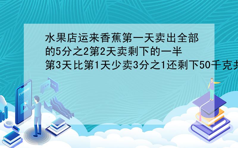 水果店运来香蕉第一天卖出全部的5分之2第2天卖剩下的一半第3天比第1天少卖3分之1还剩下50千克共运了多少香