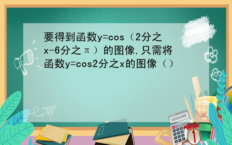 要得到函数y=cos（2分之x-6分之π）的图像,只需将函数y=cos2分之x的图像（）