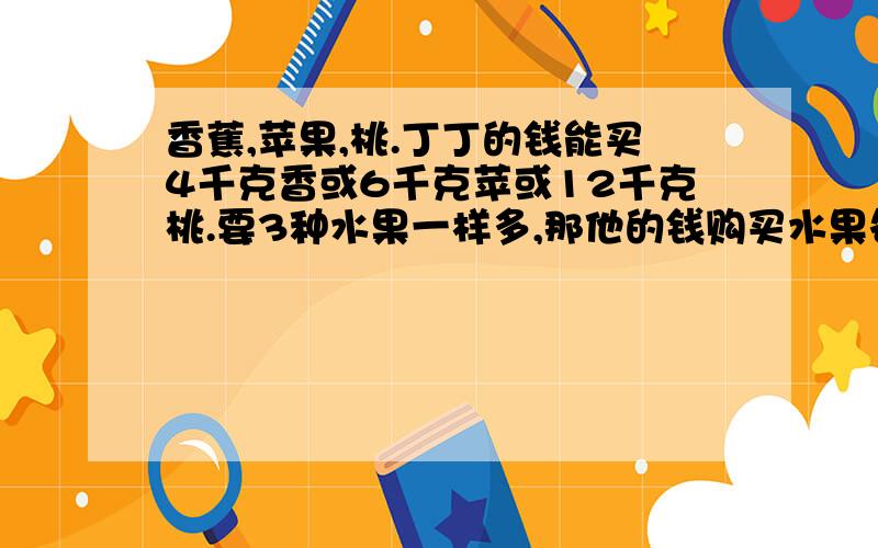 香蕉,苹果,桃.丁丁的钱能买4千克香或6千克苹或12千克桃.要3种水果一样多,那他的钱购买水果各几千克不用方程