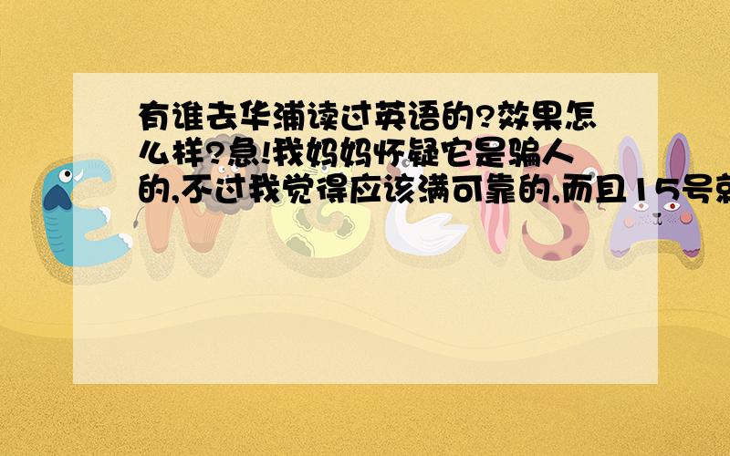 有谁去华浦读过英语的?效果怎么样?急!我妈妈怀疑它是骗人的,不过我觉得应该满可靠的,而且15号就要开始了!学费要1230,谁能告诉我,到底有没有用读这个?我参加的是CET4班，说得最好详细点啊