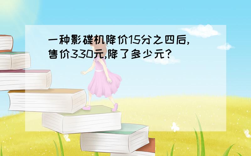 一种影碟机降价15分之四后,售价330元,降了多少元?